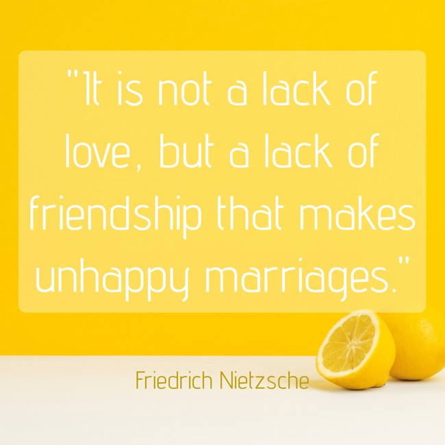 It is not a lack of love, but a lack of friendship that makes unhappy marriages. - Friedrich Nietzsche