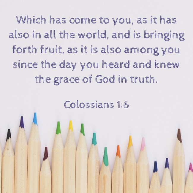Which has come to you, as it has also in all the world, and is bringing forth fruit, as it is also among you since the day you heard and knew the grace of God in truth. - Colossians 1:6