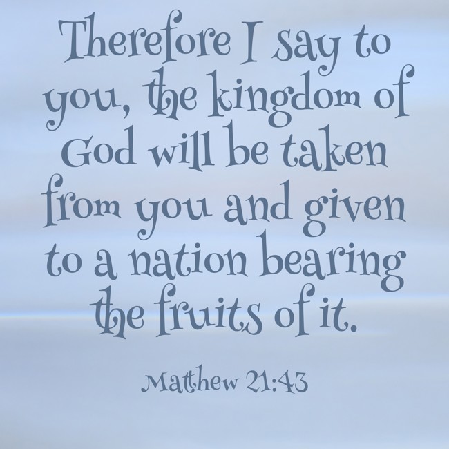 Therefore I say to you, the kingdom of God will be taken from you and given to a nation bearing the fruits of it. - Matthew 21:43
