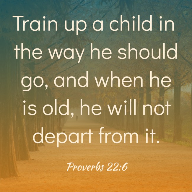 Train up a child in the way he should go, and when he is old, he will not depart from it. - Proverbs 22:6