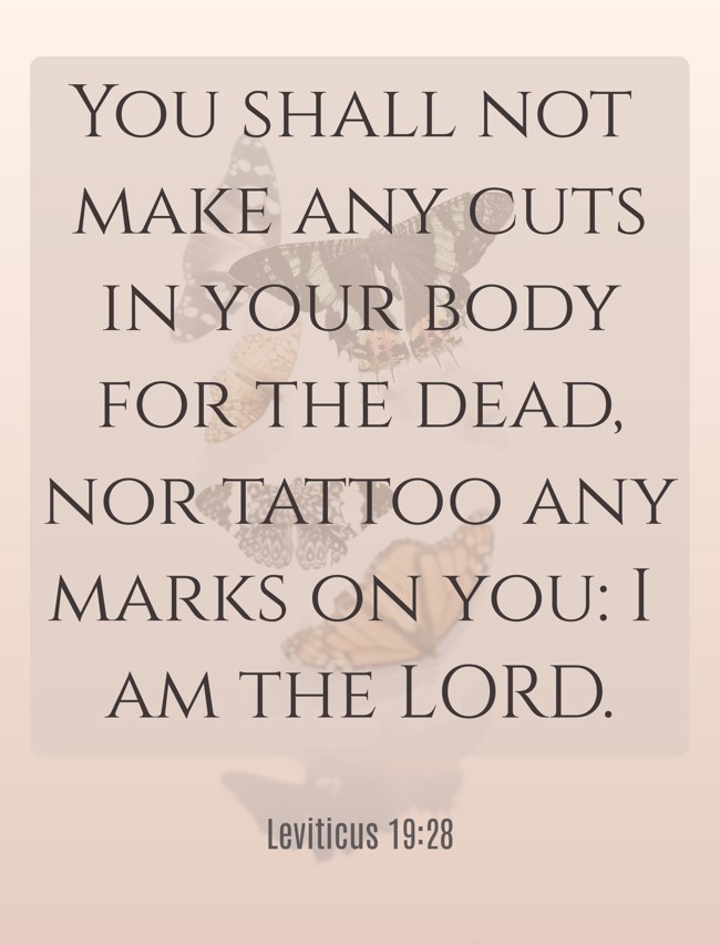 You shall not make any cuts in your body for the dead, nor tattoo any marks on you: I am the LORD. - Leviticus 19:28