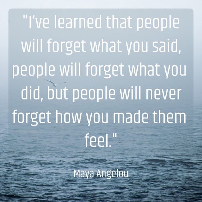 I’ve learned that people will forget what you said, people will forget what you did, but people will never forget how you made them feel. - Maya Angelou