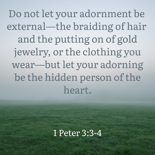 Do not let your adornment be external—the braiding of hair and the putting on of gold jewelry, or the clothing you wear—but let your adorning be the hidden person of the heart. - 1 Peter 3:3-4