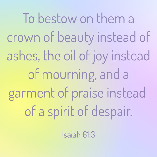 To bestow on them a crown of beauty instead of ashes, the oil of joy instead of mourning, and a garment of praise instead of a spirit of despair. - Isaiah 61:3