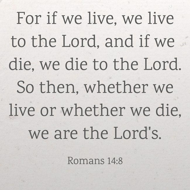 For if we live, we live to the Lord, and if we die, we die to the Lord. So then, whether we live or whether we die, we are the Lord's. - Romans 14:8
