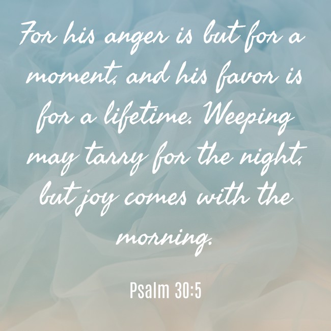 For his anger is but for a moment, and his favor is for a lifetime. Weeping may tarry for the night, but joy comes with the morning. - Psalm 30:5