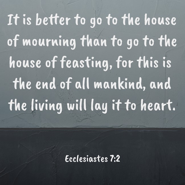 It is better to go to the house of mourning than to go to the house of feasting, for this is the end of all mankind, and the living will lay it to heart. - Ecclesiastes 7:2