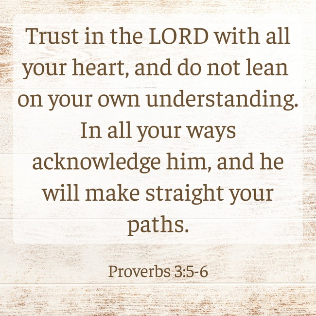 Trust in the LORD with all your heart, and do not lean on your own understanding. In all your ways acknowledge him, and he will make straight your paths. - Proverbs 3:5-6