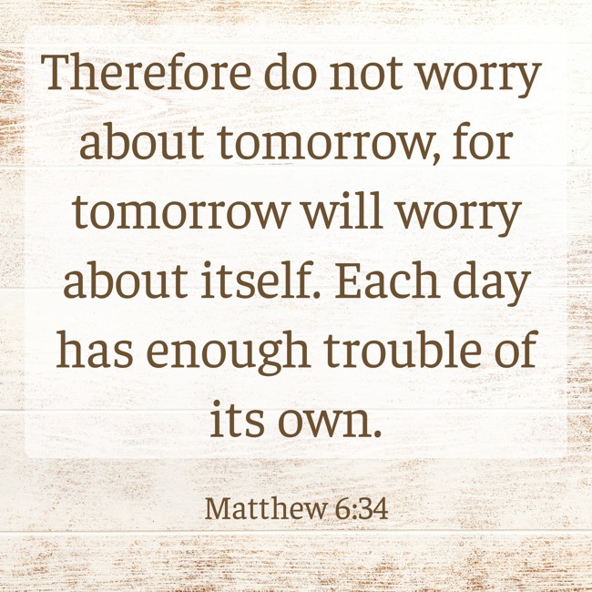 Therefore do not worry about tomorrow, for tomorrow will worry about itself. Each day has enough trouble of its own. - Matthew 6:34