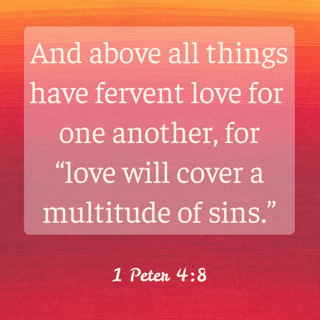 And above all things have fervent love for one another, for “love will cover a multitude of sins.” - 1 Peter 4:8