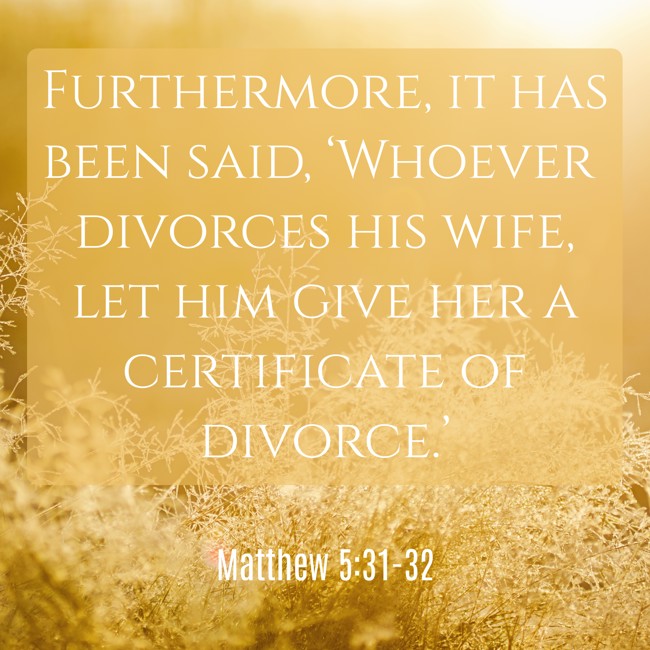 Furthermore, it has been said, ‘Whoever divorces his wife, let him give her a certificate of divorce.’ - Matthew 5:31-32