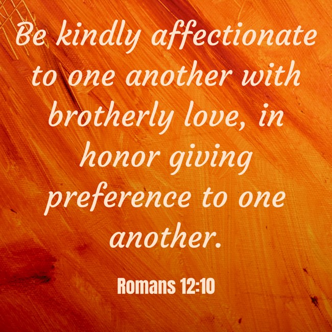 Be kindly affectionate to one another with brotherly love, in honor giving preference to one another. - Romans 12:10