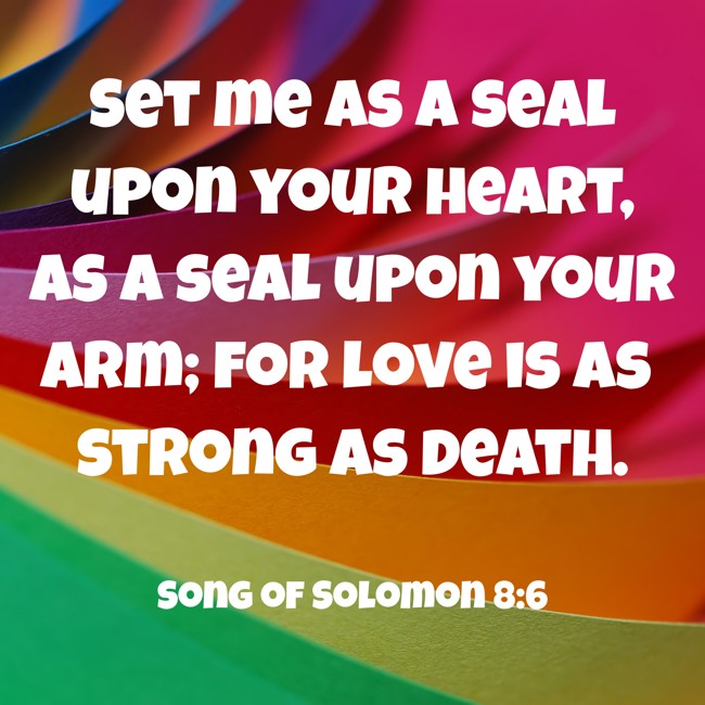 Set me as a seal upon your heart, as a seal upon your arm; for love is as strong as death. - Song of Solomon 8:6