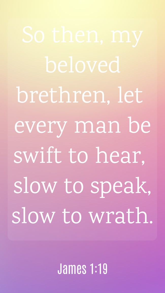 So then, my beloved brethren, let every man be swift to hear, slow to speak, slow to wrath. - James 1:19
