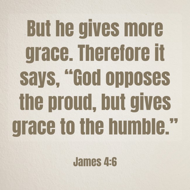 But he gives more grace. Therefore it says, “God opposes the proud, but gives grace to the humble.” - James 4:6