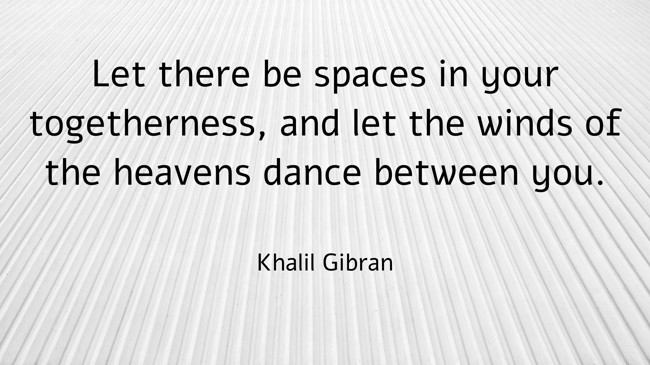 Let there be spaces in your togetherness, and let the winds of the heavens dance between you. - Khalil Gibran