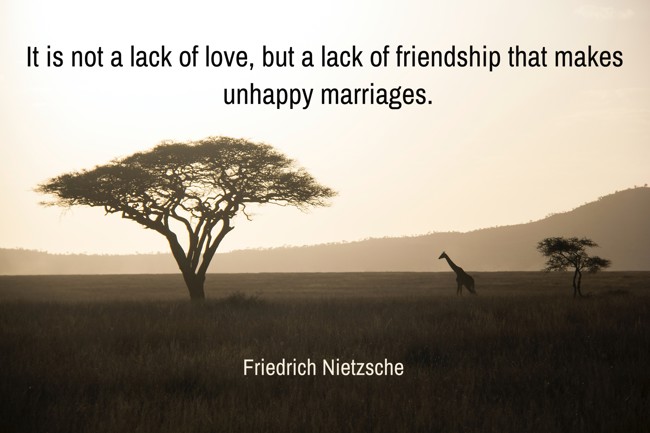 It is not a lack of love, but a lack of friendship that makes unhappy marriages. - Friedrich Nietzsche