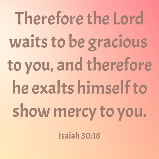 Therefore the Lord waits to be gracious to you, and therefore he exalts himself to show mercy to you. - Isaiah 30:18