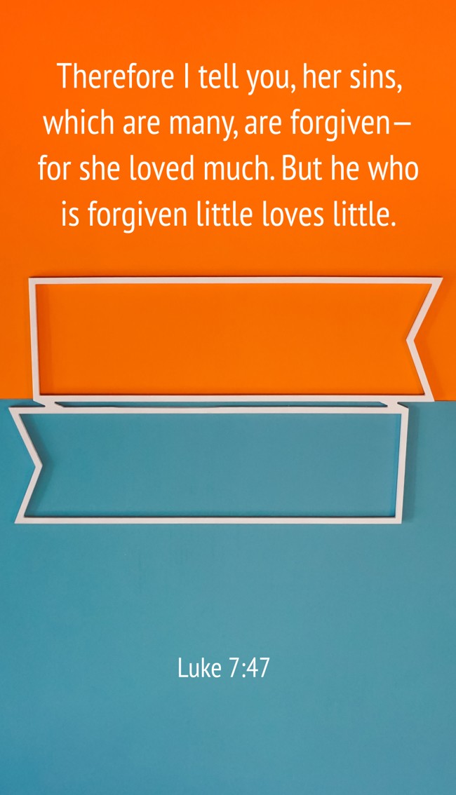 Therefore I tell you, her sins, which are many, are forgiven—for she loved much. But he who is forgiven little loves little. - Luke 7:47