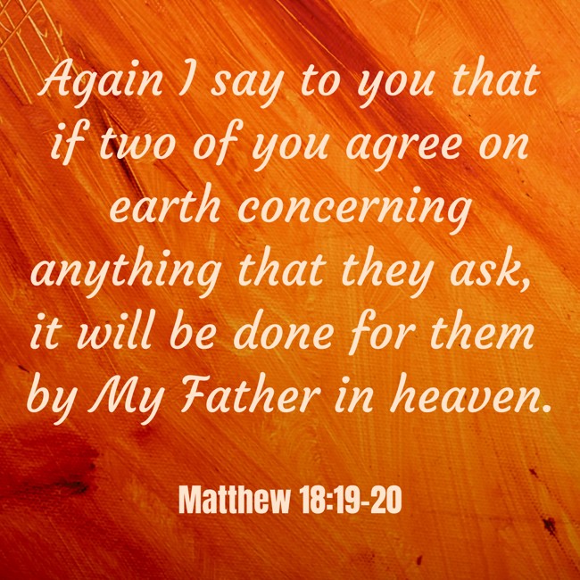 Again I say to you that if two of you agree on earth concerning anything that they ask, it will be done for them by My Father in heaven. - Matthew 18:19-20
