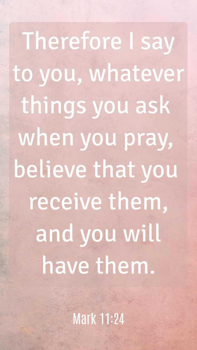 Therefore I say to you, whatever things you ask when you pray, believe that you receive them, and you will have them. - Mark 11:24