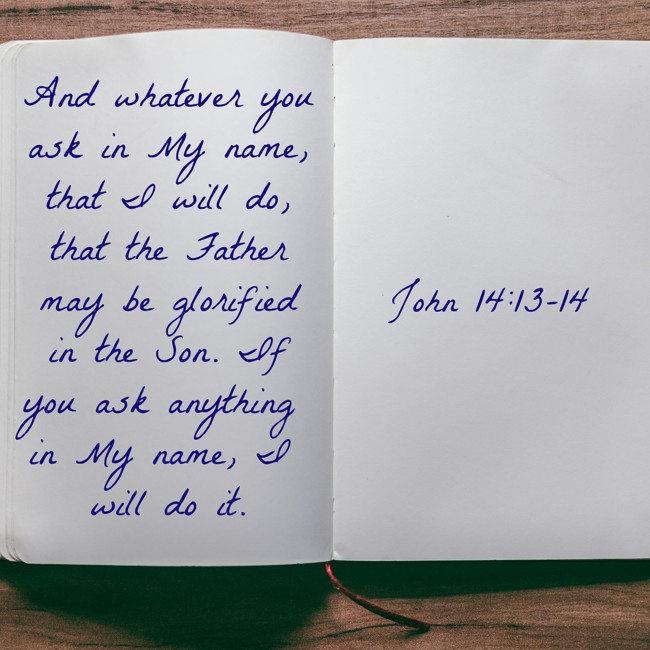 And whatever you ask in My name, that I will do, that the Father may be glorified in the Son. If you ask anything in My name, I will do it. - John 14:13-14