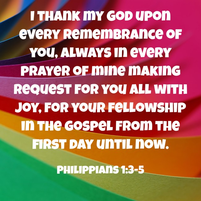 I thank my God upon every remembrance of you, always in every prayer of mine making request for you all with joy, for your fellowship in the gospel from the first day until now. - Philippians 1:3-5