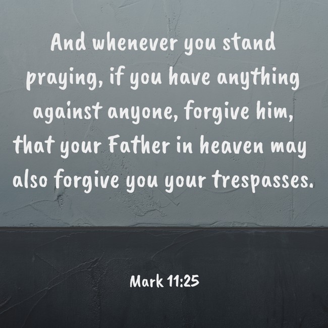  And whenever you stand praying, if you have anything against anyone, forgive him, that your Father in heaven may also forgive you your trespasses.   - Mark 11:25 