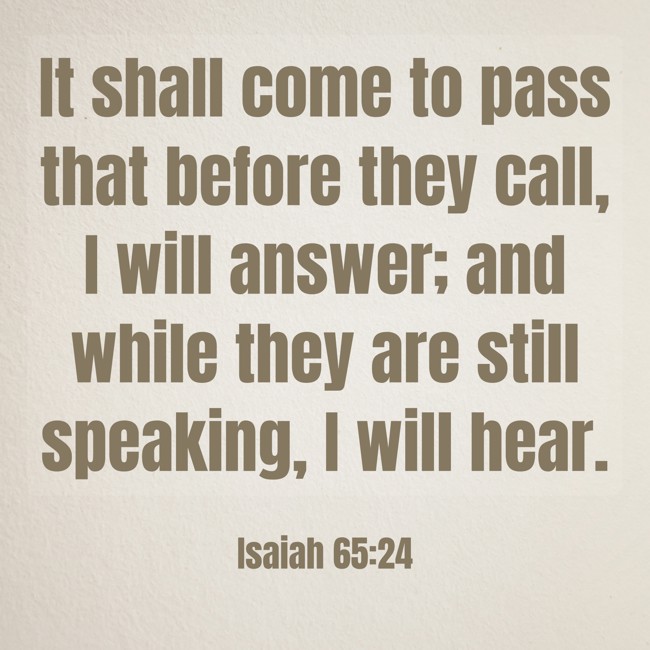 It shall come to pass that before they call, I will answer; and while they are still speaking, I will hear. - Isaiah 65:24