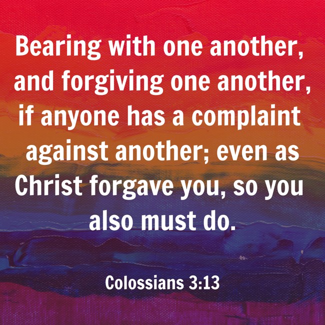  Bearing with one another, and forgiving one another, if anyone has a complaint against another; even as Christ forgave you, so you also must do.   - Colossians 3:13 