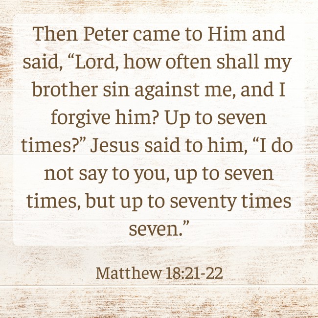  Then Peter came to Him and said, “Lord, how often shall my brother sin against me, and I forgive him? Up to seven times?” Jesus said to him, “I do not say to you, up to seven times, but up to seventy times seven.”   - Matthew 18:21-22 