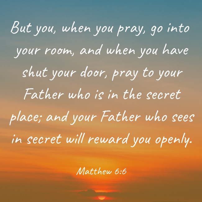 But you, when you pray, go into your room, and when you have shut your door, pray to your Father who is in the secret place; and your Father who sees in secret will reward you openly. - Matthew 6:6