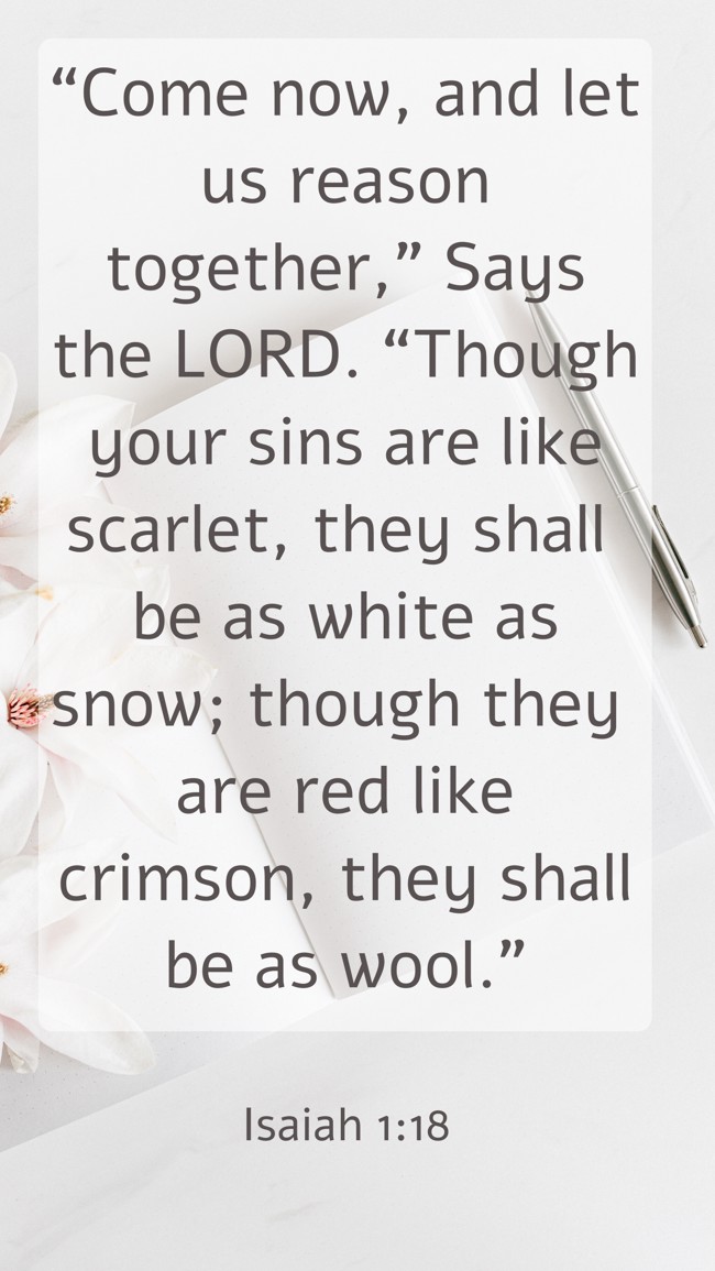  “Come now, and let us reason together,” Says the LORD. “Though your sins are like scarlet, they shall be as white as snow; though they are red like crimson, they shall be as wool.”   - Isaiah 1:18 