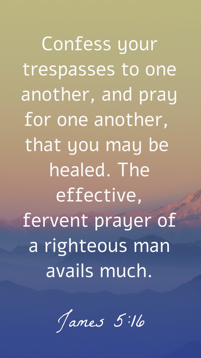 Confess your trespasses to one another, and pray for one another, that you may be healed. The effective, fervent prayer of a righteous man avails much. - James 5:16