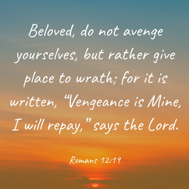  Beloved, do not avenge yourselves, but rather give place to wrath; for it is written, “Vengeance is Mine, I will repay,” says the Lord.   - Romans 12:19 