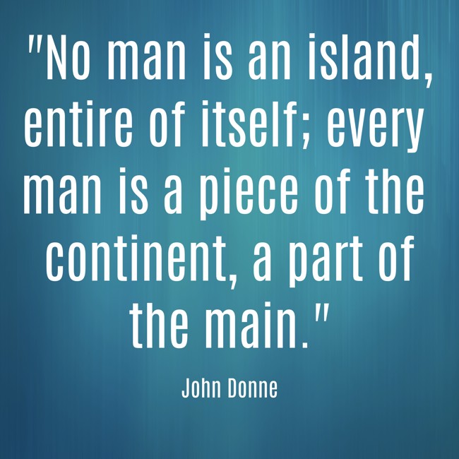 No man is an island, entire of itself; every man is a piece of the continent, a part of the main. - John Donne
