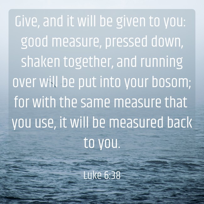  Give, and it will be given to you: good measure, pressed down, shaken together, and running over will be put into your bosom; for with the same measure that you use, it will be measured back to you.   - Luke 6:38 