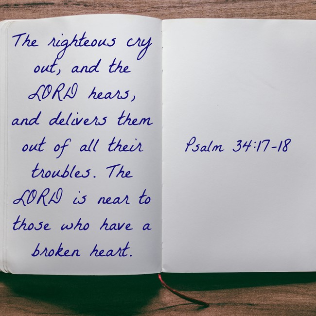 The righteous cry out, and the LORD hears, and delivers them out of all their troubles. The LORD is near to those who have a broken heart. - Psalm 34:17-18