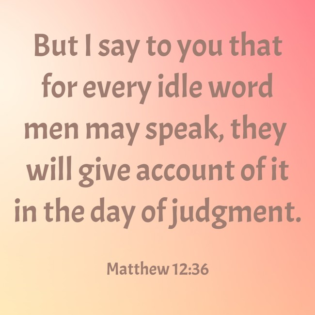  But I say to you that for every idle word men may speak, they will give account of it in the day of judgment.   - Matthew 12:36 