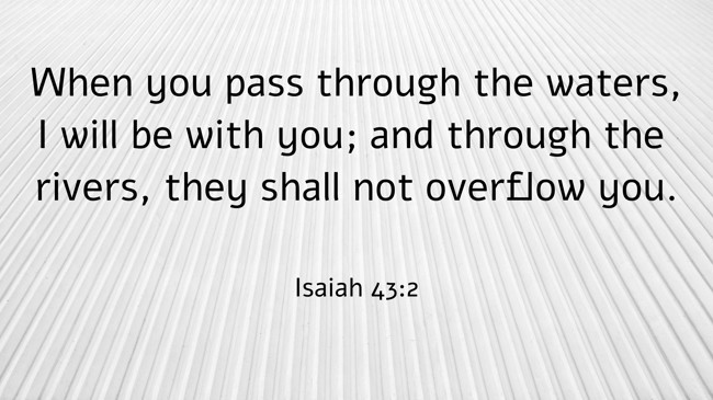 When you pass through the waters, I will be with you; and through the rivers, they shall not overflow you. - Isaiah 43:2