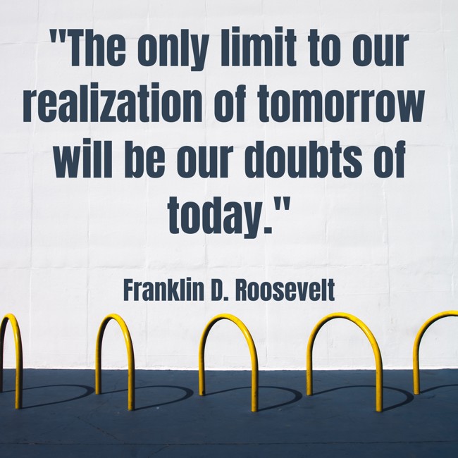 The only limit to our realization of tomorrow will be our doubts of today. - Franklin D. Roosevelt