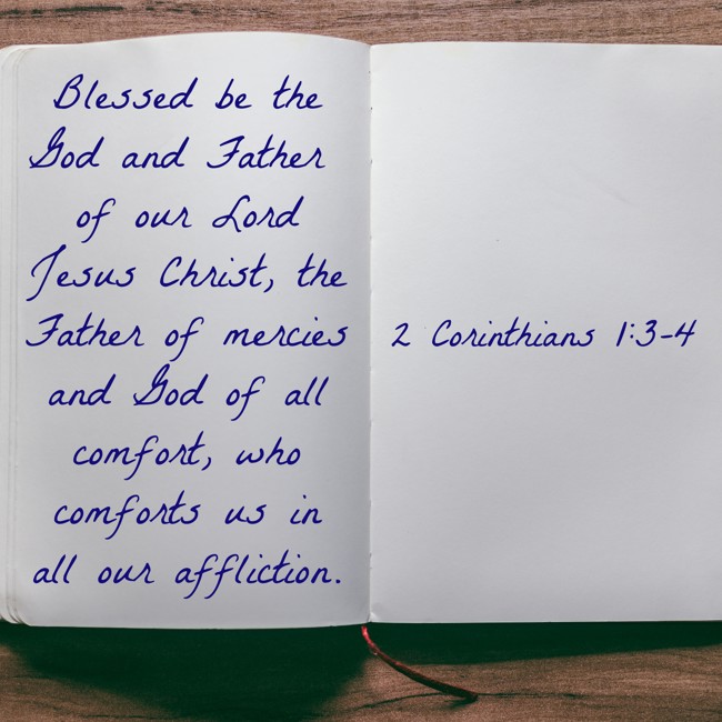 Blessed be the God and Father of our Lord Jesus Christ, the Father of mercies and God of all comfort, who comforts us in all our affliction. - 2 Corinthians 1:3-4