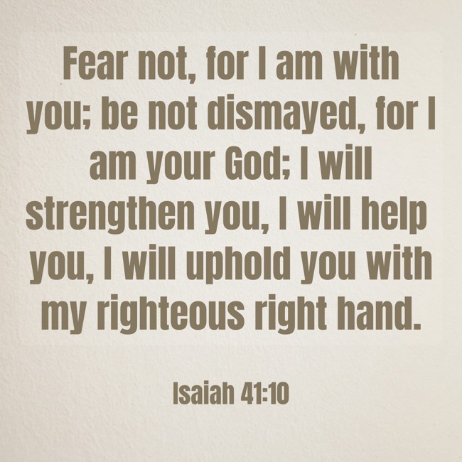 Fear not, for I am with you; be not dismayed, for I am your God; I will strengthen you, I will help you, I will uphold you with my righteous right hand. - Isaiah 41:10