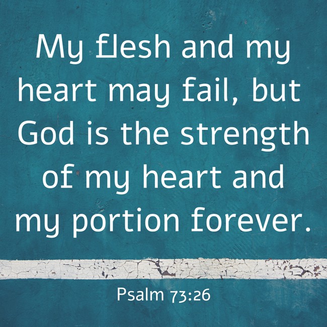 My flesh and my heart may fail, but God is the strength of my heart and my portion forever. - Psalm 73:26