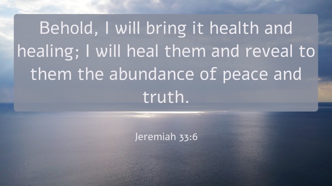 Behold, I will bring it health and healing; I will heal them and reveal to them the abundance of peace and truth. - Jeremiah 33:6