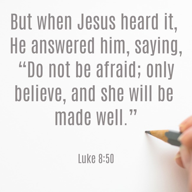But when Jesus heard it, He answered him, saying, “Do not be afraid; only believe, and she will be made well.” - Luke 8:50
