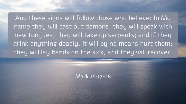 And these signs will follow those who believe: In My name they will cast out demons; they will speak with new tongues; they will take up serpents; and if they drink anything deadly, it will by no means hurt them; they will lay hands on the sick, and they will recover. - Mark 16:17-18