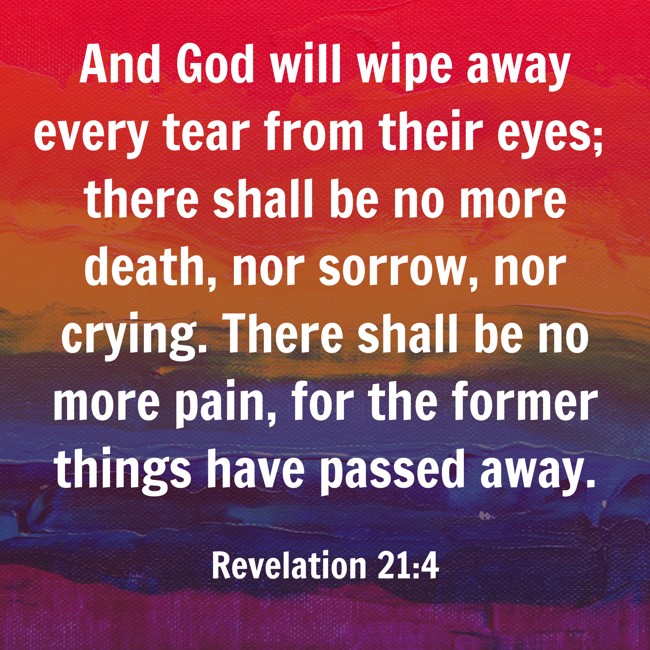 And God will wipe away every tear from their eyes; there shall be no more death, nor sorrow, nor crying. There shall be no more pain, for the former things have passed away. - Revelation 21:4