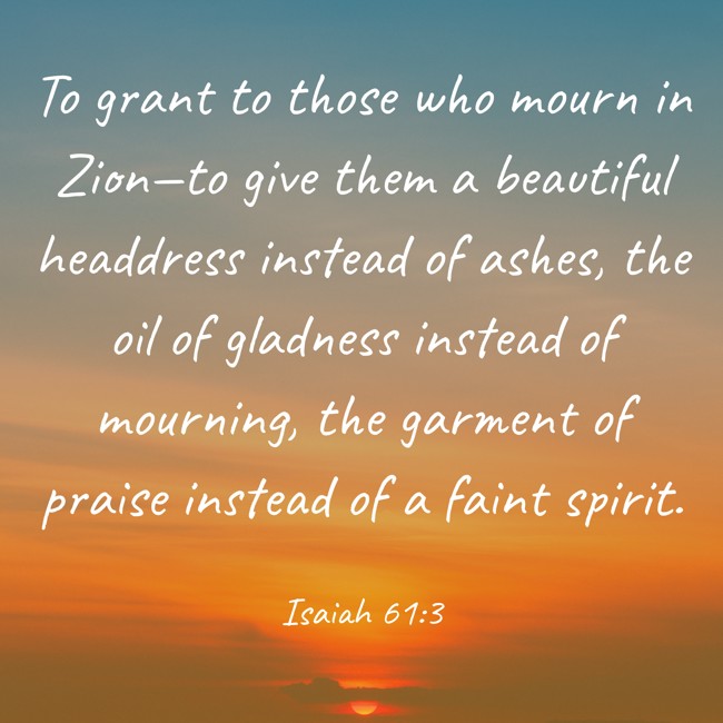 To grant to those who mourn in Zion—to give them a beautiful headdress instead of ashes, the oil of gladness instead of mourning, the garment of praise instead of a faint spirit. - Isaiah 61:3
