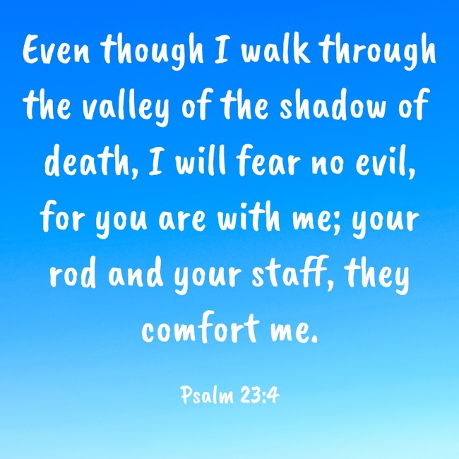 Even though I walk through the valley of the shadow of death, I will fear no evil, for you are with me; your rod and your staff, they comfort me. - Psalm 23:4
